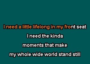 lneed a little lifelong in my front seat

I need the kinda
moments that make

my whole wide world stand still