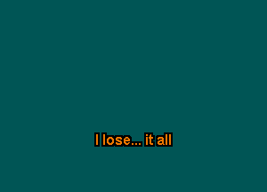 I lose... it all