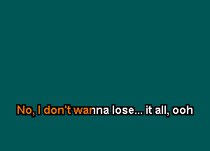 No, I don't wanna lose... it all, ooh