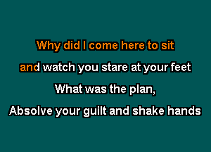 Why did I come here to sit

and watch you stare at your feet

What was the plan,

Absolve your guilt and shake hands