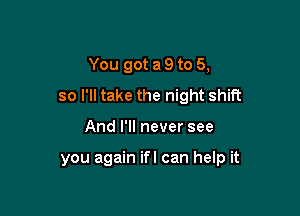 You got a 9 to 5,
so I'll take the night shift

And I'll never see

you again ifl can help it