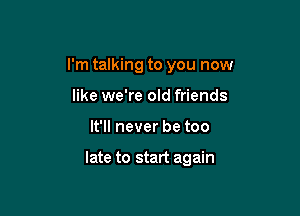 I'm talking to you now
like we're old friends

It'll never be too

late to start again