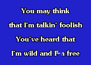 You may think
that I'm talkin' foolish
You've heard that

I'm wild and 13- a free