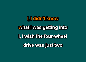 I, I didn't know

what I was getting into

I, I wish the four-wheel

drive was just two