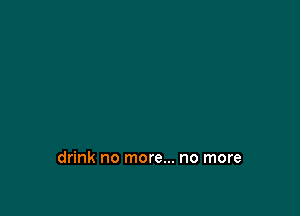 drink no more... no more
