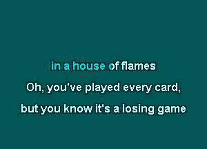 in a house offlames

0h, you've played every card,

but you know it's a losing game