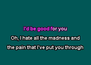 I'd be good for you

Oh, I hate all the madness and

the pain that I've put you through