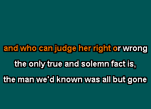 and who can judge her right or wrong
the only true and solemn fact is,

the man we'd known was all but gone