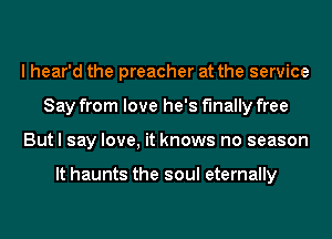 I hear'd the preacher at the service
Say from love he's finally free
But I say love, it knows no season

It haunts the soul eternally