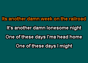Its another damn week on the railroad
It's another damn lonesome night
One ofthese days l'ma head home

One ofthese days I might