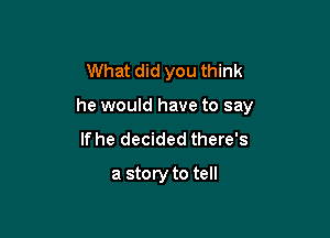 What did you think

he would have to say

If he decided there's
a story to tell