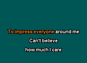 To impress everyone around me

Can't believe

how much I care