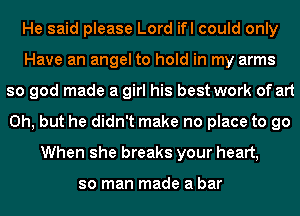 He said please Lord ifl could only
Have an angel to hold in my arms
so god made a girl his best work of art
Oh, but he didn't make no place to go
When she breaks your heart,

so man made a bar