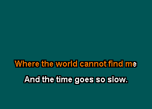 Where the world cannot fund me

And the time goes so slow.