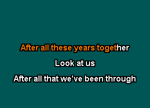 After all these years together

Look at us

After all that we've been through
