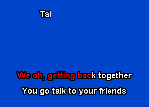 We oh, getting back together

You go talk to your friends