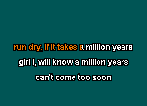 run dry, If it takes a million years

girl I, will know a million years

can't come too soon