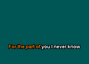 For the part of you I never know