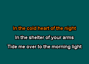 In the cold heart ofthe night

In the shelter ofyour arms

Tide me over to the morning light