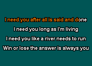 I need you after all is said and done
I need you long as Pm living
I need you like a river needs to run

Win or lose the answer is always you