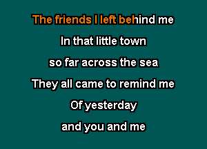 The friends I left behind me
In that little town
so far across the sea

They all came to remind me

Of yesterd ay

and you and me