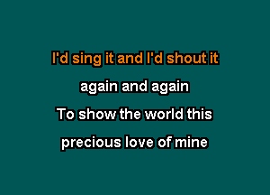 I'd sing it and I'd shout it
again and again

To show the world this

precious love of mine