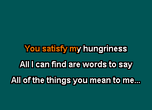 You satisfy my hungriness

All I can fund are words to say

All ofthe things you mean to me...