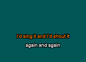 I'd sing it and I'd shout it

again and again