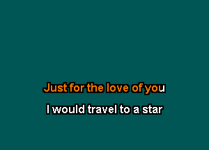 Just for the love of you

lwould travel to a star