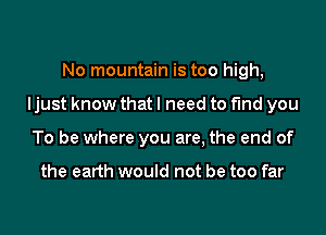 No mountain is too high,

Ijust know that I need to fund you

To be where you are, the end of

the earth would not be too far
