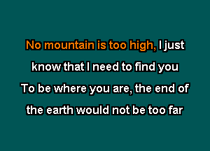 No mountain is too high, Ijust

know that I need to find you
To be where you are, the end of

the earth would not be too far