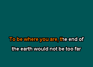 To be where you are, the end of

the earth would not be too far