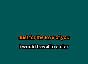 Just for the love of you

lwould travel to a star
