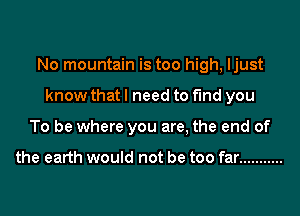 No mountain is too high, ljust
know that I need to find you
To be where you are, the end of

the earth would not be too far ...........
