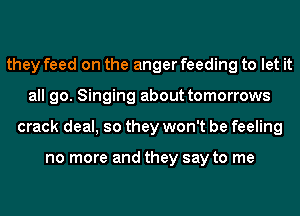 they feed on the anger feeding to let it
all go. Singing about tomorrows
crack deal, so they won't be feeling

no more and they say to me