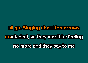 all go. Singing about tomorrows

crack deal, so they won't be feeling

no more and they say to me