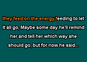 they feed on the energy feeding to let
it all go, Maybe some day he'll remind
her and tell her which way she

should go, but for now he said...