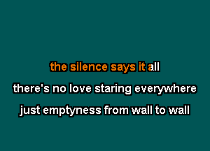 the silence says it all

there's no love staring everywhere

just emptyness from wall to wall