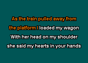 As the train pulled away from
the platform I loaded my wagon
With her head on my shoulder

she said my hearts in your hands