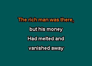 The rich man was there,

but his money
Had melted and

vanished away