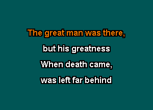 The great man was there,

but his greatness
When death came,

was left far behind