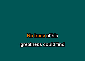 No trace of his

greatness could fund