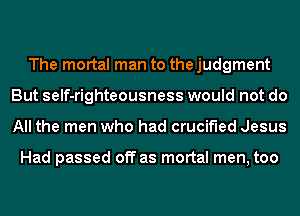 The mortal man to the judgment
But self-righteousness would not do
All the men who had crucified Jesus

Had passed off as mortal men, too