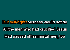 But self-righteousness would not do
All the men who had crucified Jesus

Had passed off as mortal men, too