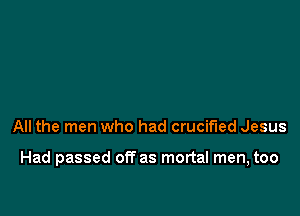 All the men who had crucified Jesus

Had passed off as mortal men, too