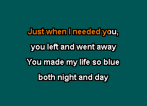 Just when I needed you,

you left and went away
You made my life so blue

both night and day