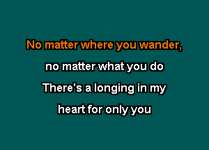 No matter where you wander,

no matterwhat you do

There's a longing in my

heart for only you