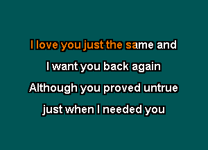 I love you just the same and

I want you back again

Although you proved untrue

just when I needed you