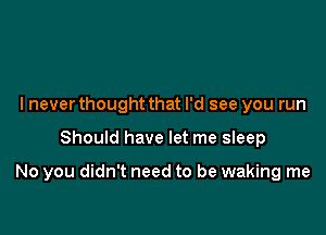 I never thought that I'd see you run

Should have let me sleep

No you didn't need to be waking me