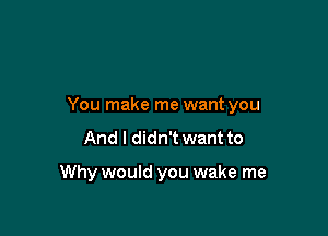 You make me want you

And I didn't want to

Why would you wake me